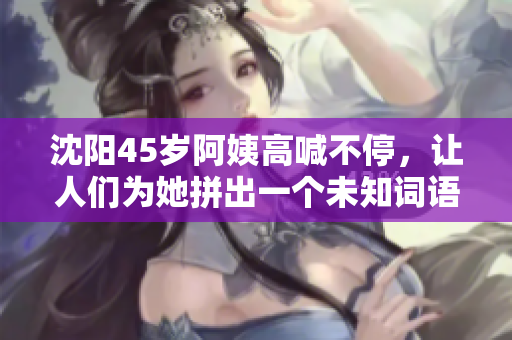 沈阳45岁阿姨高喊不停，让人们为她拼出一个未知词语