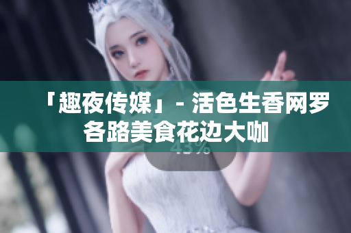 「趣夜传媒」- 活色生香网罗各路美食花边大咖