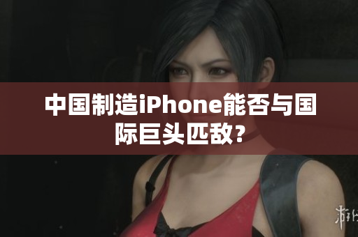 中国制造iPhone能否与国际巨头匹敌？