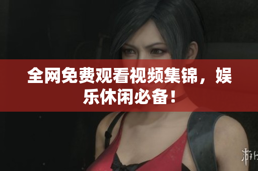 全网免费观看视频集锦，娱乐休闲必备！