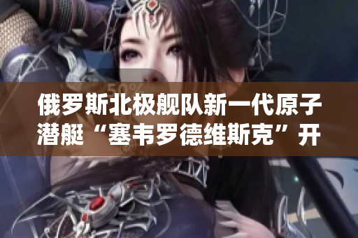 俄罗斯北极舰队新一代原子潜艇“塞韦罗德维斯克”开始服役