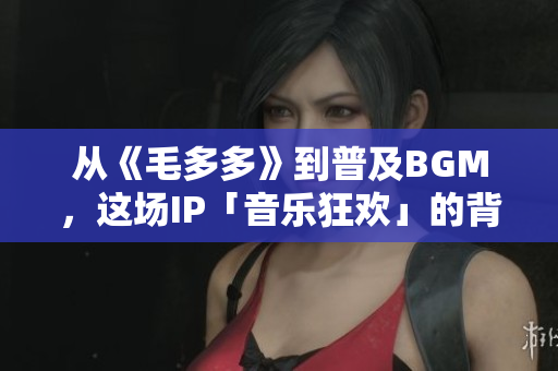 从《毛多多》到普及BGM，这场IP「音乐狂欢」的背后