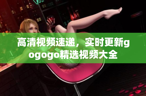 高清视频速递，实时更新gogogo精选视频大全