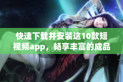 快速下载并安装这10款短视频app，畅享丰富的成品视频!