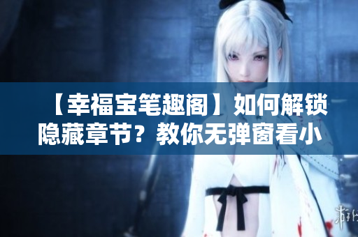 【幸福宝笔趣阁】如何解锁隐藏章节？教你无弹窗看小说