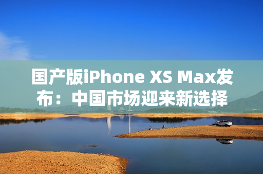 国产版iPhone XS Max发布：中国市场迎来新选择