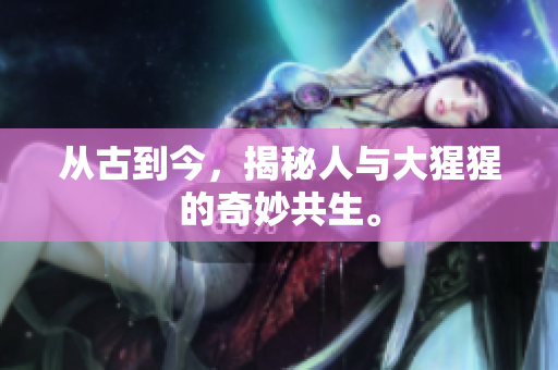 从古到今，揭秘人与大猩猩的奇妙共生。