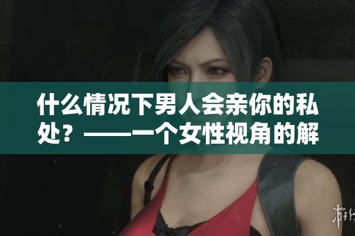 什么情况下男人会亲你的私处？——一个女性视角的解读