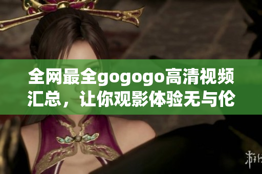 全网最全gogogo高清视频汇总，让你观影体验无与伦比！