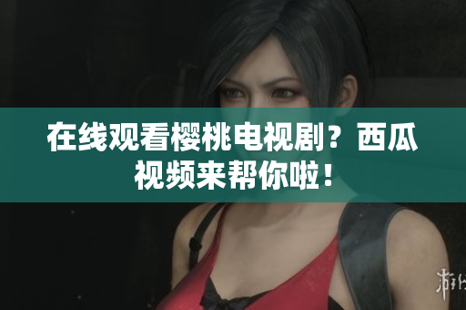 在线观看樱桃电视剧？西瓜视频来帮你啦！