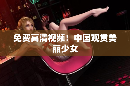 免费高清视频！中国观赏美丽少女