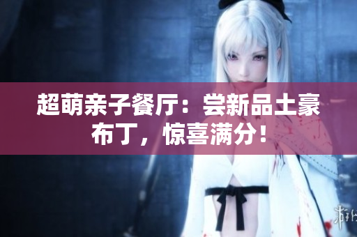 超萌亲子餐厅：尝新品土豪布丁，惊喜满分！