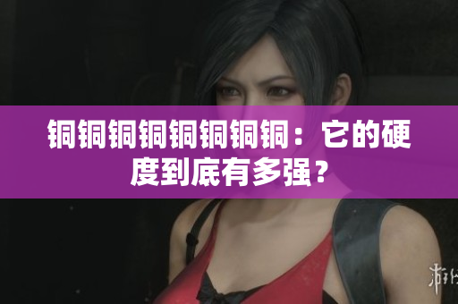 铜铜铜铜铜铜铜铜：它的硬度到底有多强？