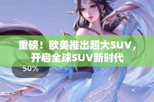重磅！欧美推出超大SUV，开启全球SUV新时代