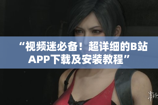 “视频迷必备！超详细的B站APP下载及安装教程”