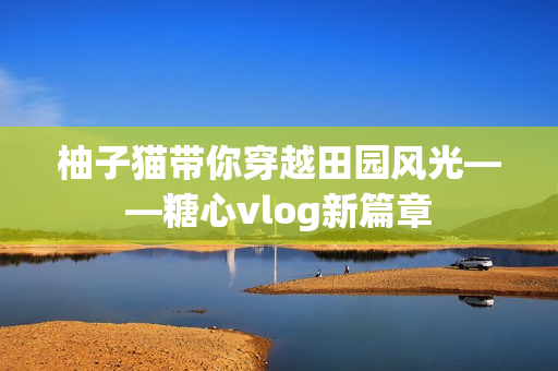 柚子猫带你穿越田园风光——糖心vlog新篇章