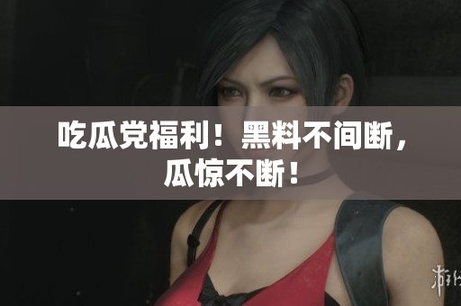 吃瓜党福利！黑料不间断，瓜惊不断！