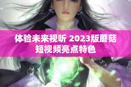 体验未来视听 2023版蘑菇短视频亮点特色
