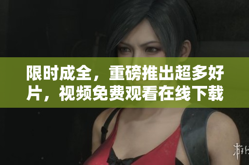 限时成全，重磅推出超多好片，视频免费观看在线下载！免费在线观看重磅好片，现成全特惠！