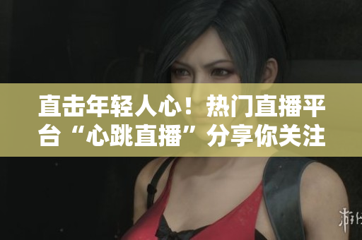 直击年轻人心！热门直播平台“心跳直播”分享你关注的世界