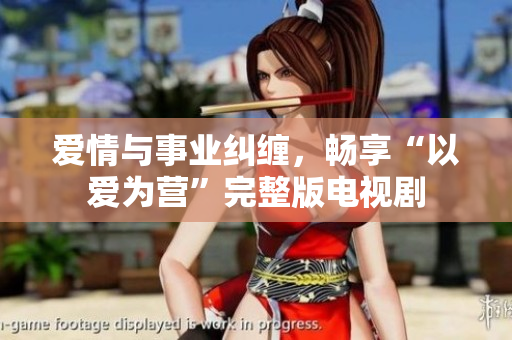 爱情与事业纠缠，畅享“以爱为营”完整版电视剧