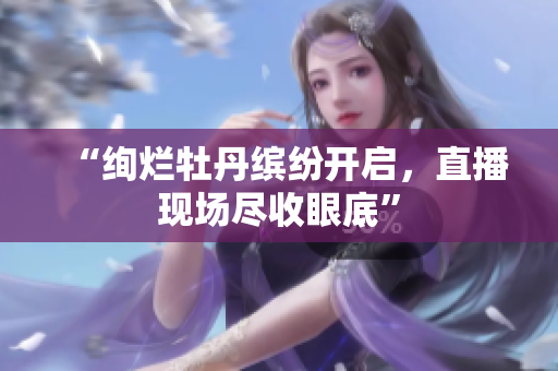 “绚烂牡丹缤纷开启，直播现场尽收眼底”