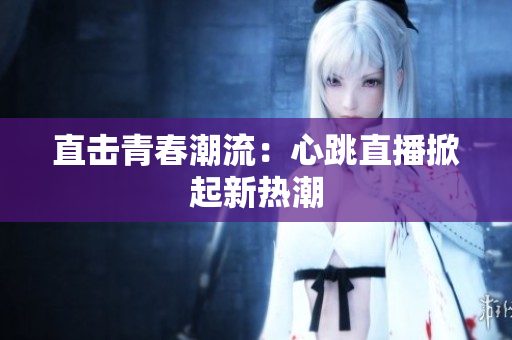 直击青春潮流：心跳直播掀起新热潮
