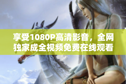 享受1080P高清影音，全网独家成全视频免费在线观看