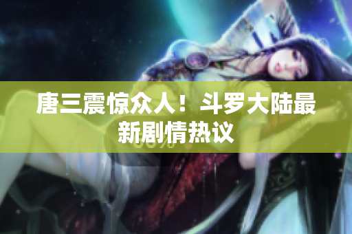 唐三震惊众人！斗罗大陆最新剧情热议