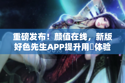 重磅发布！颜值在线，新版好色先生APP提升用戶体验