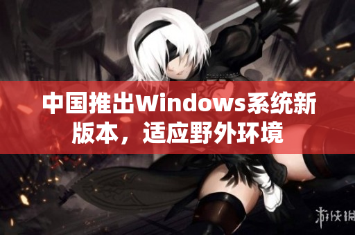 中国推出Windows系统新版本，适应野外环境