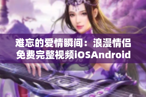 难忘的爱情瞬间：浪漫情侣免费完整视频iOSAndroid