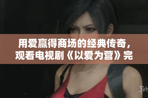 用爱赢得商场的经典传奇，观看电视剧《以爱为营》完整版。