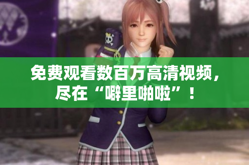 免费观看数百万高清视频，尽在“噼里啪啦”！