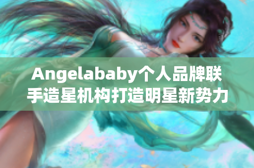 Angelababy个人品牌联手造星机构打造明星新势力