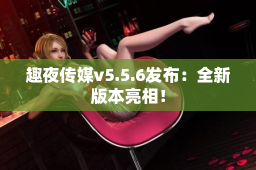 趣夜传媒v5.5.6发布：全新版本亮相！