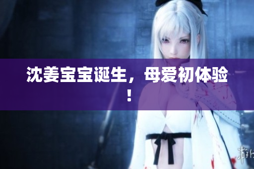 沈姜宝宝诞生，母爱初体验！