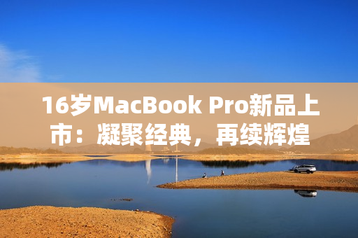 16岁MacBook Pro新品上市：凝聚经典，再续辉煌