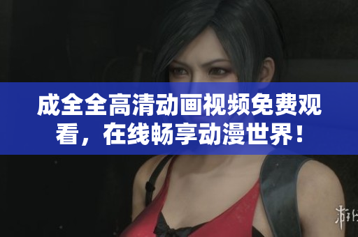 成全全高清动画视频免费观看，在线畅享动漫世界！