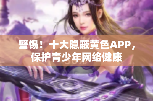 警惕！十大隐蔽黄色APP，保护青少年网络健康