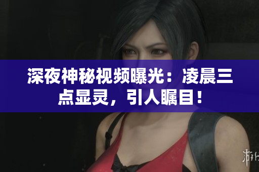 深夜神秘视频曝光：凌晨三点显灵，引人瞩目！