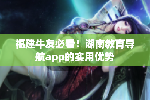 福建牛友必看！湖南教育导航app的实用优势