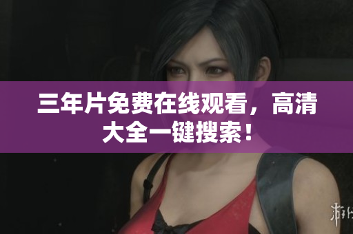 三年片免费在线观看，高清大全一键搜索！