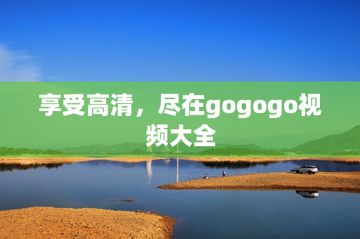 享受高清，尽在gogogo视频大全