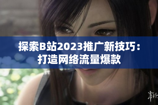 探索B站2023推广新技巧：打造网络流量爆款