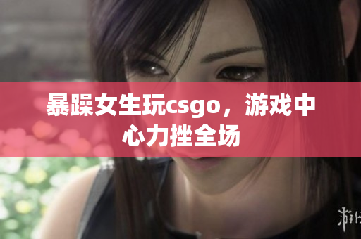 暴躁女生玩csgo，游戏中心力挫全场