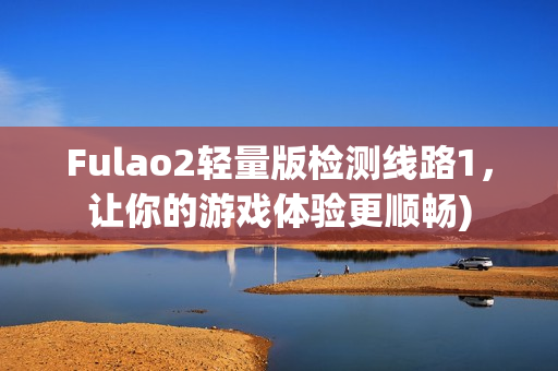 Fulao2轻量版检测线路1，让你的游戏体验更顺畅)