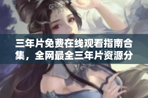 三年片免费在线观看指南合集，全网最全三年片资源分享