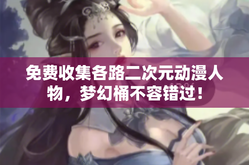 免费收集各路二次元动漫人物，梦幻桶不容错过！