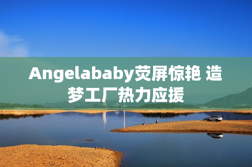Angelababy荧屏惊艳 造梦工厂热力应援